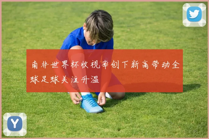 南非世界杯收视率创下新高带动全球足球关注升温