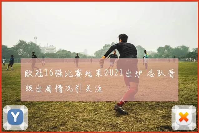 欧冠16强比赛结果2021出炉 各队晋级出局情况引关注