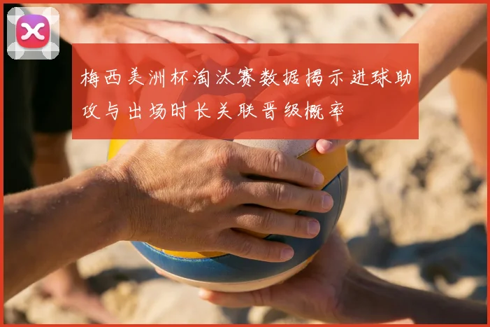 梅西美洲杯淘汰赛数据揭示进球助攻与出场时长关联晋级概率