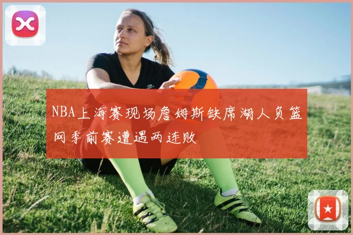NBA上海赛现场詹姆斯缺席湖人负篮网季前赛遭遇两连败