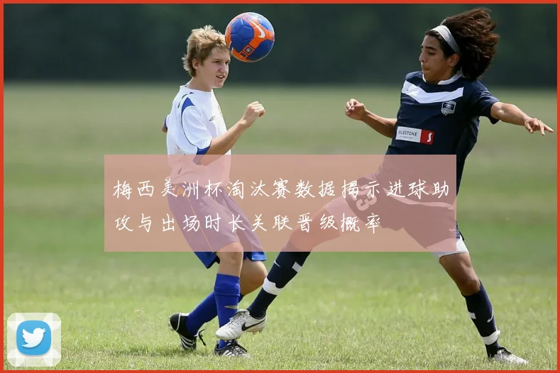 梅西美洲杯淘汰赛数据揭示进球助攻与出场时长关联晋级概率