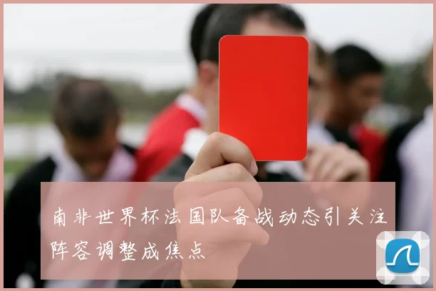 南非世界杯法国队备战动态引关注阵容调整成焦点