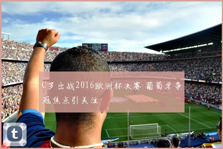 C罗出战2016欧洲杯决赛 葡萄牙争冠焦点引关注