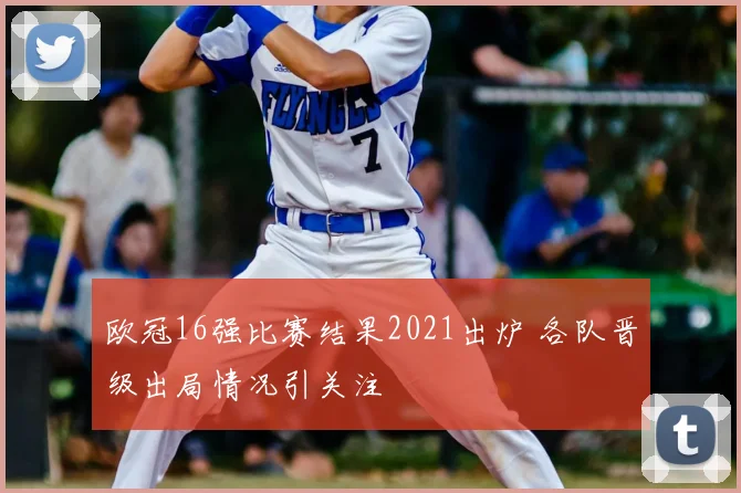 欧冠16强比赛结果2021出炉 各队晋级出局情况引关注