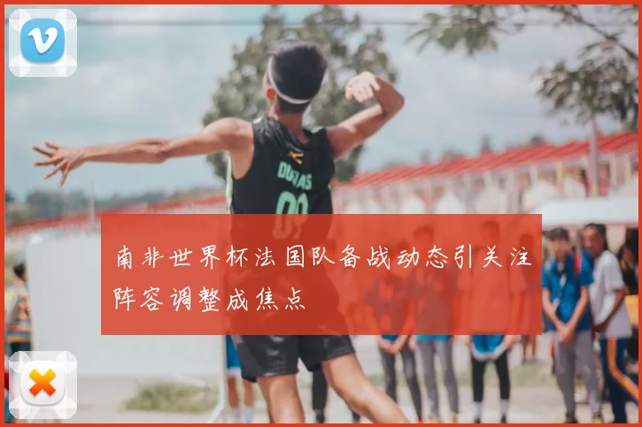 南非世界杯法国队备战动态引关注阵容调整成焦点