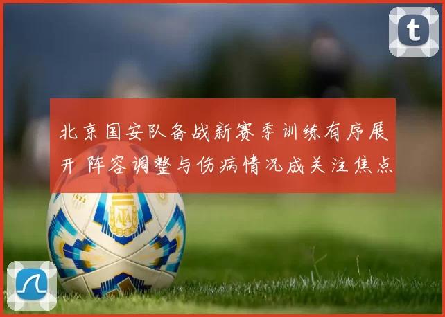 北京国安队备战新赛季训练有序展开 阵容调整与伤病情况成关注焦点