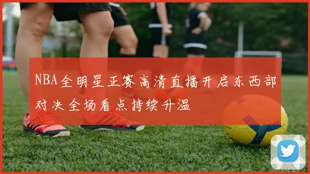 NBA全明星正赛高清直播开启东西部对决全场看点持续升温