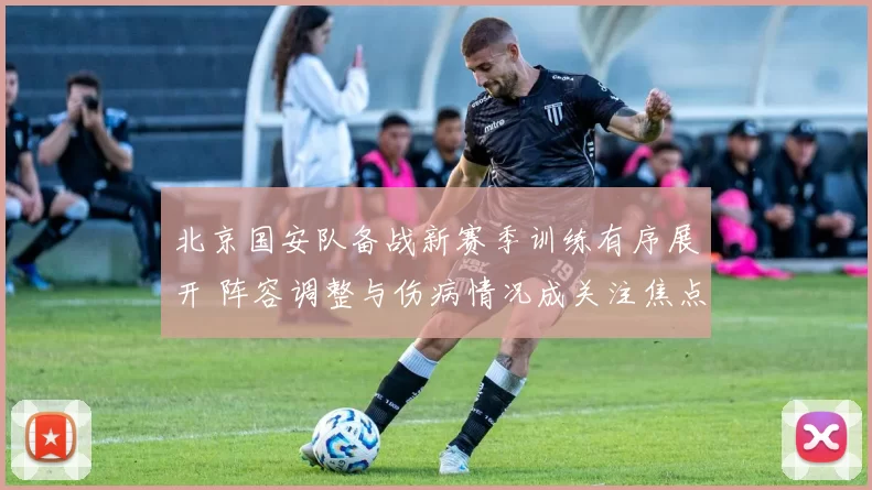 北京国安队备战新赛季训练有序展开 阵容调整与伤病情况成关注焦点