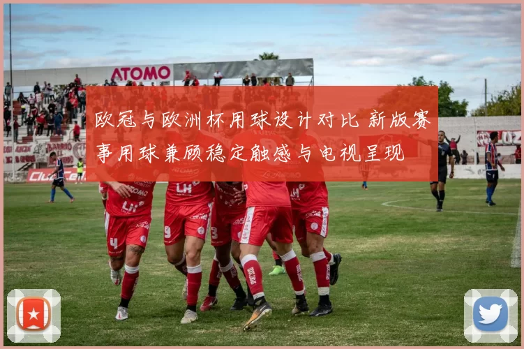 欧冠与欧洲杯用球设计对比 新版赛事用球兼顾稳定触感与电视呈现